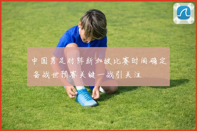 中国男足对阵新加坡比赛时间确定 备战世预赛关键一战引关注