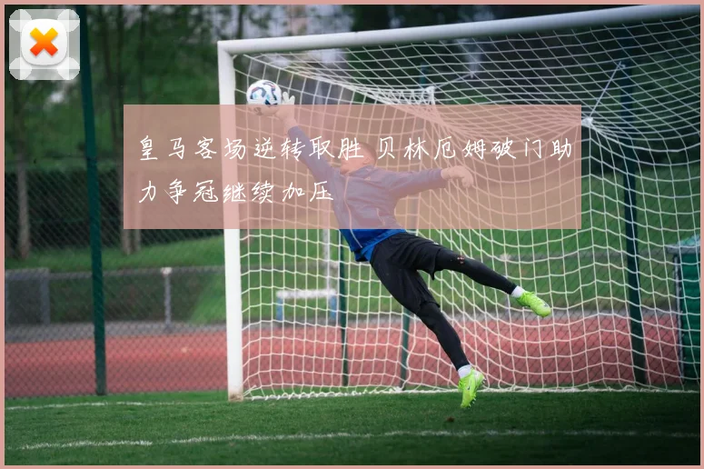 皇马客场逆转取胜 贝林厄姆破门助力争冠继续加压