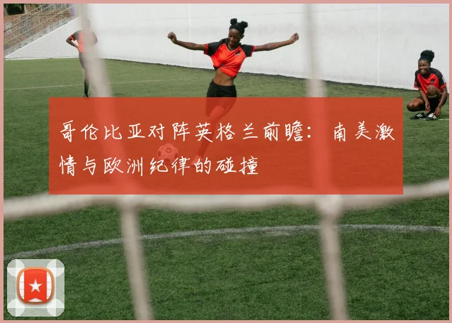哥伦比亚对阵英格兰前瞻：南美激情与欧洲纪律的碰撞