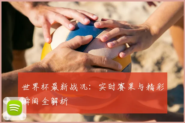 世界杯最新战况:实时赛果与精彩瞬间全解析