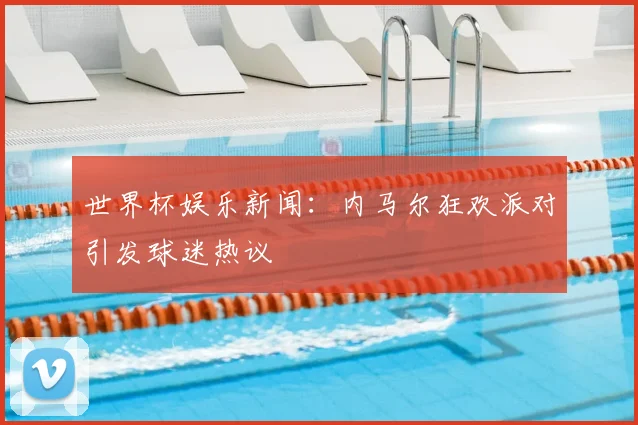 世界杯娱乐新闻:内马尔狂欢派对引发球迷热议