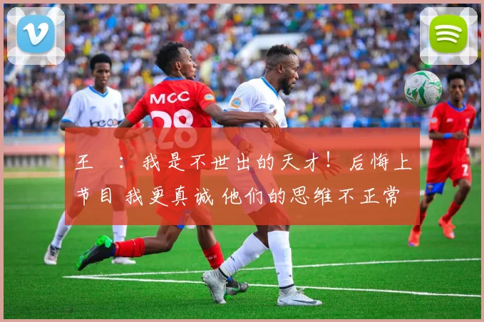 王濛:我是不世出的天才!后悔上节目 我更真诚 他们的思维不正常