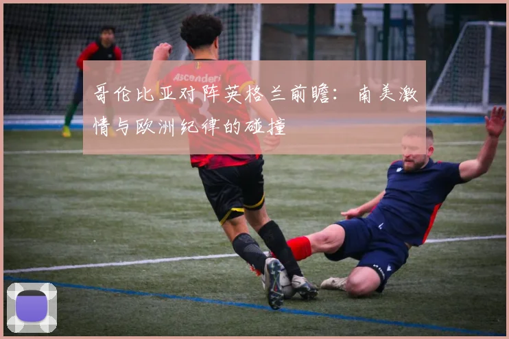 哥伦比亚对阵英格兰前瞻：南美激情与欧洲纪律的碰撞