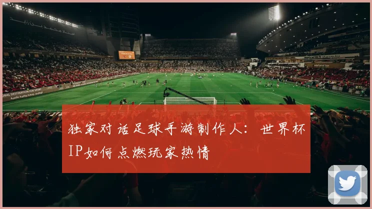 独家对话足球手游制作人:世界杯IP如何点燃玩家热情