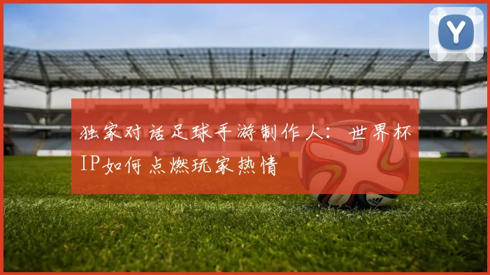 独家对话足球手游制作人：世界杯IP如何点燃玩家热情