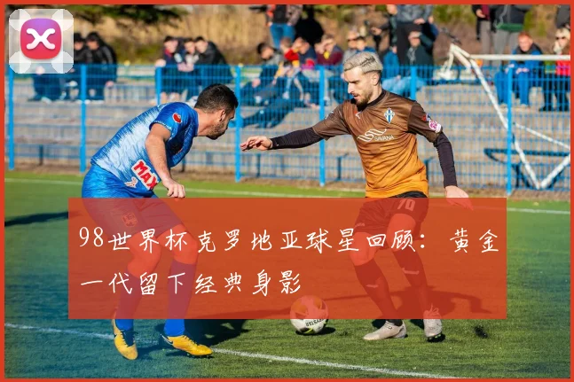98世界杯克罗地亚球星回顾：黄金一代留下经典身影